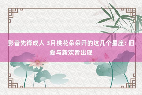 影音先锋成人 3月桃花朵朵开的这几个星座: 旧爱与新欢皆出现