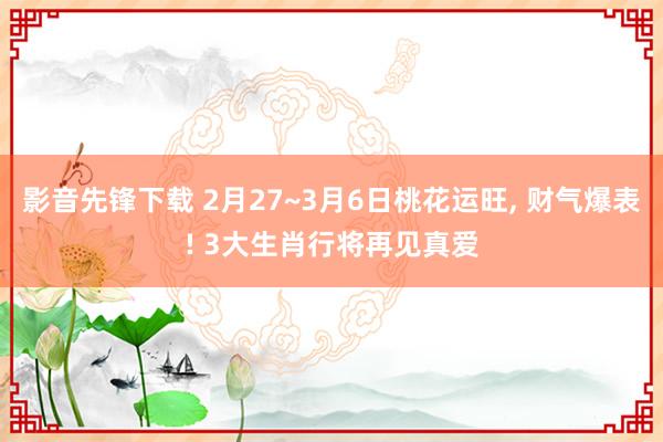 影音先锋下载 2月27~3月6日桃花运旺， 财气爆表! 3大生肖行将再见真爱