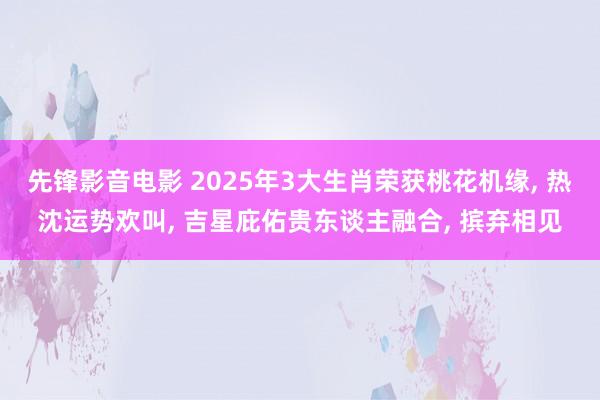 先锋影音电影 2025年3大生肖荣获桃花机缘， 热沈运势欢叫， 吉星庇佑贵东谈主融合， 摈弃相见