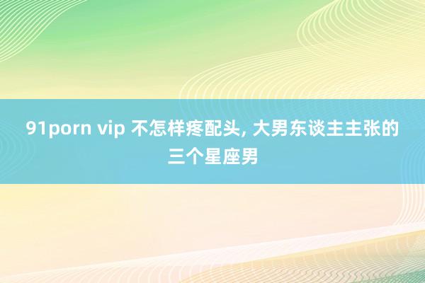 91porn vip 不怎样疼配头， 大男东谈主主张的三个星座男