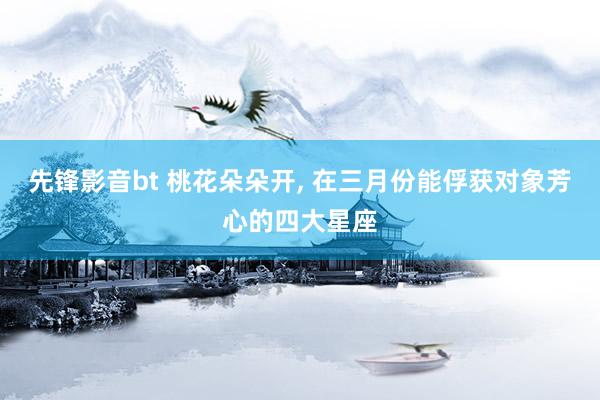 先锋影音bt 桃花朵朵开， 在三月份能俘获对象芳心的四大星座