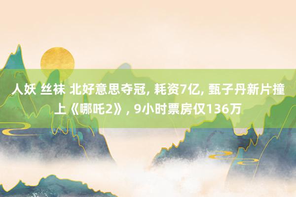 人妖 丝袜 北好意思夺冠， 耗资7亿， 甄子丹新片撞上《哪吒2》， 9小时票房仅136万