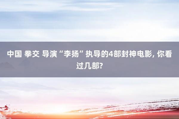 中国 拳交 导演“李扬”执导的4部封神电影， 你看过几部?