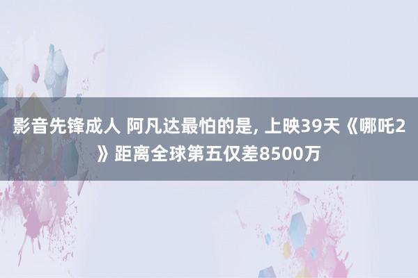 影音先锋成人 阿凡达最怕的是， 上映39天《哪吒2》距离全球第五仅差8500万