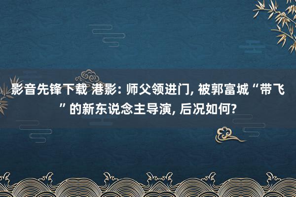 影音先锋下载 港影: 师父领进门， 被郭富城“带飞”的新东说念主导演， 后况如何?