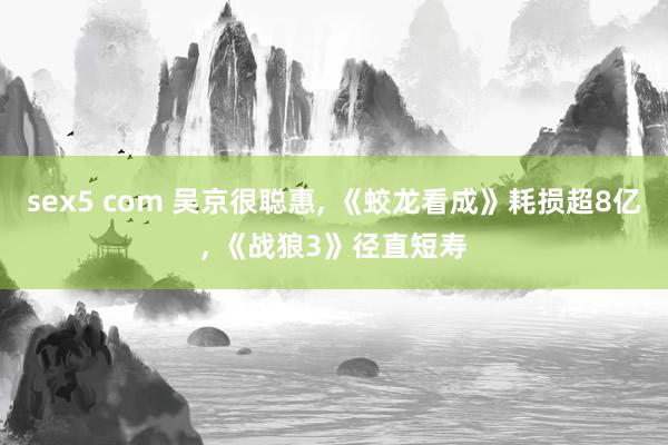 sex5 com 吴京很聪惠， 《蛟龙看成》耗损超8亿， 《战狼3》径直短寿