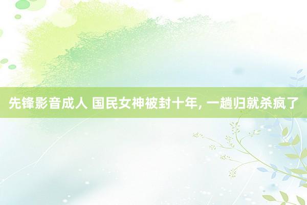 先锋影音成人 国民女神被封十年， 一趟归就杀疯了