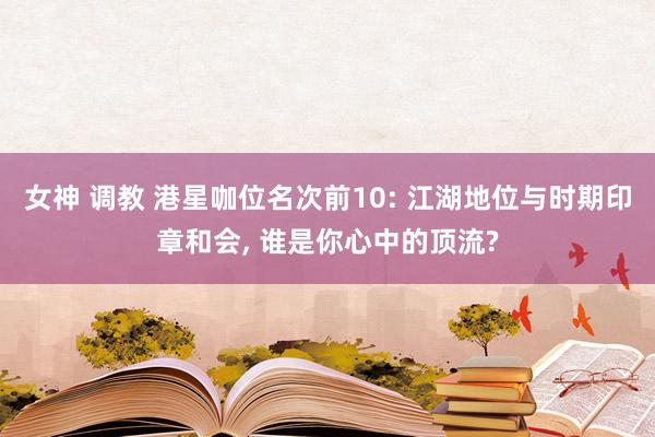 女神 调教 港星咖位名次前10: 江湖地位与时期印章和会， 谁是你心中的顶流?