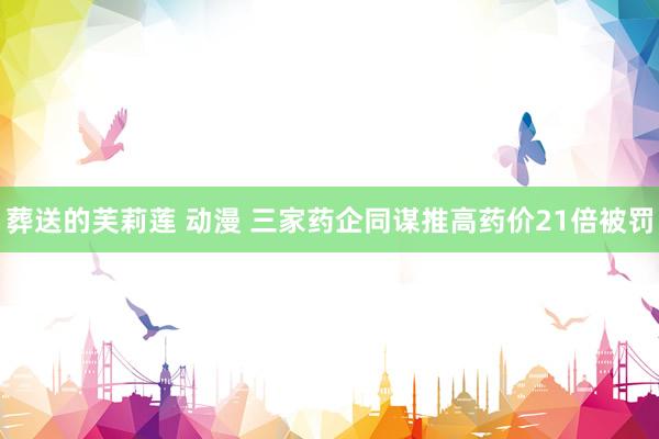 葬送的芙莉莲 动漫 三家药企同谋推高药价21倍被罚