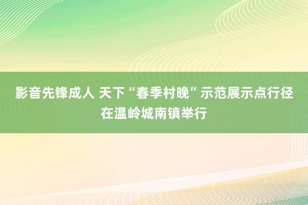 影音先锋成人 天下“春季村晚”示范展示点行径在温岭城南镇举行
