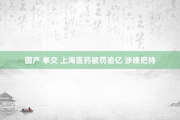 国产 拳交 上海医药被罚逾亿 涉嫌把持