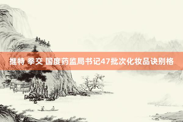推特 拳交 国度药监局书记47批次化妆品诀别格