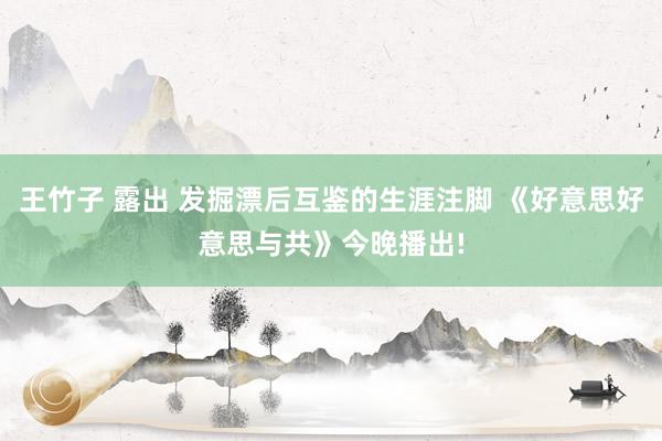 王竹子 露出 发掘漂后互鉴的生涯注脚 《好意思好意思与共》今晚播出!