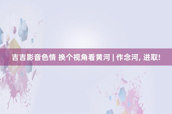 吉吉影音色情 换个视角看黄河 | 作念河， 进取!