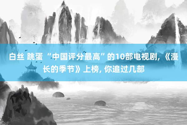 白丝 跳蛋 “中国评分最高”的10部电视剧， 《漫长的季节》上榜， 你追过几部