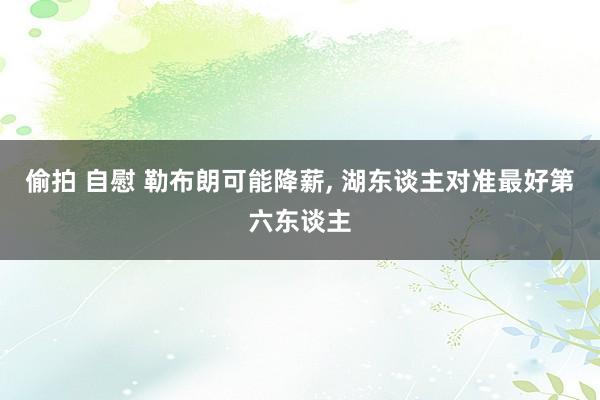 偷拍 自慰 勒布朗可能降薪， 湖东谈主对准最好第六东谈主
