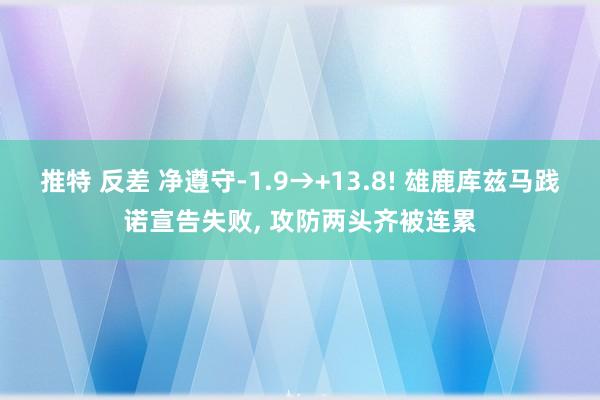 推特 反差 净遵守-1.9→+13.8! 雄鹿库兹马践诺宣告失败， 攻防两头齐被连累