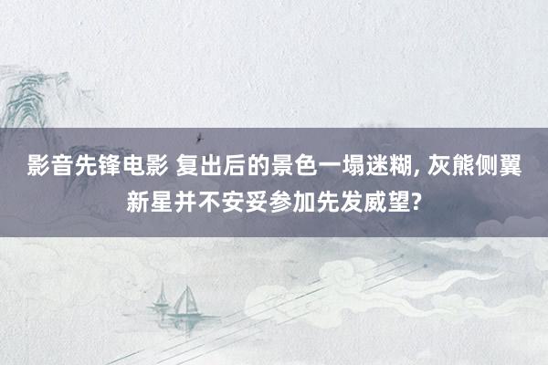影音先锋电影 复出后的景色一塌迷糊， 灰熊侧翼新星并不安妥参加先发威望?