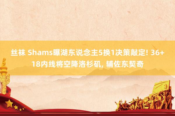 丝袜 Shams曝湖东说念主5换1决策敲定! 36+18内线将空降洛杉矶， 辅佐东契奇