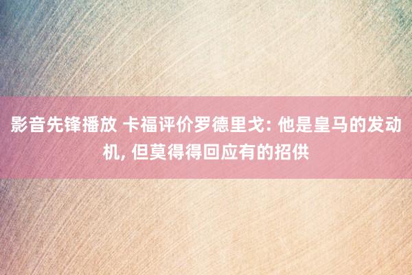 影音先锋播放 卡福评价罗德里戈: 他是皇马的发动机， 但莫得得回应有的招供