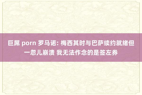 巨屌 porn 罗马诺: 梅西其时与巴萨续约就绪但一忽儿崩溃 我无法作念的是签左券