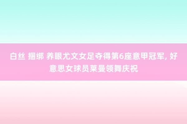 白丝 捆绑 养眼尤文女足夺得第6座意甲冠军，<a href=