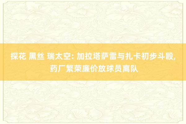 探花 黑丝 瑞太空: 加拉塔萨雷与扎卡初步斗殴， 药厂繁荣廉价放球员离队