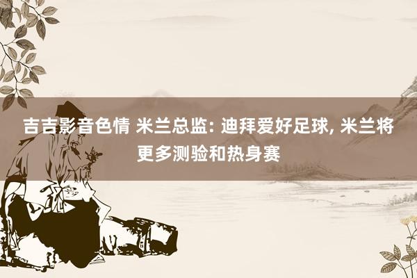 吉吉影音色情 米兰总监: 迪拜爱好足球， 米兰将更多测验和热身赛