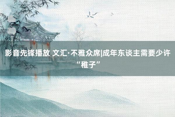 影音先锋播放 文汇·不雅众席|成年东谈主需要少许“稚子”