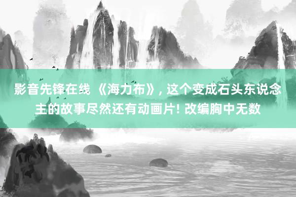 影音先锋在线 《海力布》， 这个变成石头东说念主的故事尽然还有动画片! 改编胸中无数