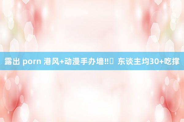 露出 porn 港风+动漫手办墙‼️东谈主均30+吃撑