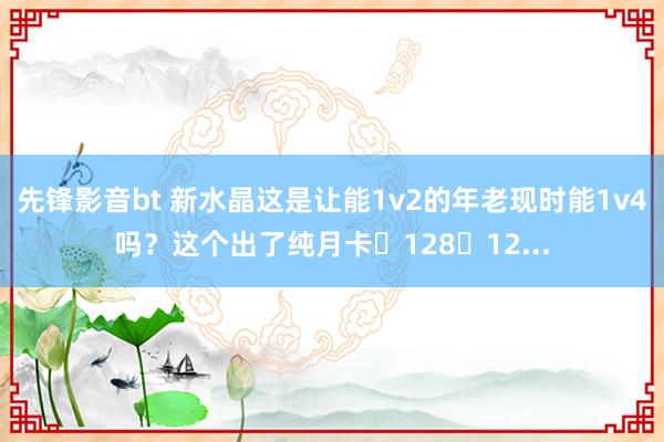 先锋影音bt 新水晶这是让能1v2的年老现时能1v4吗？这个出了纯月卡➕128➕12...