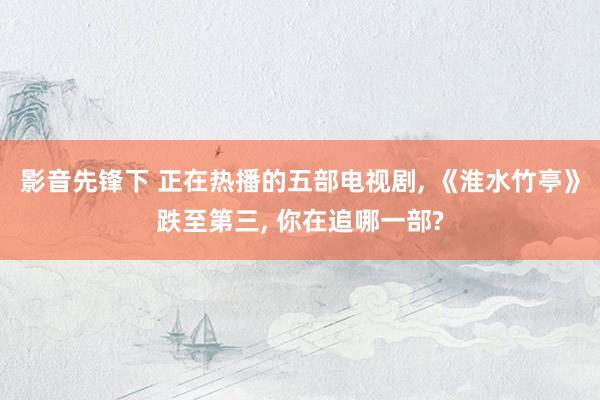 影音先锋下 正在热播的五部电视剧， 《淮水竹亭》跌至第三， 你在追哪一部?