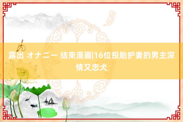 露出 オナニー 结束漫画|16位投胎护妻的男主深情又忠犬