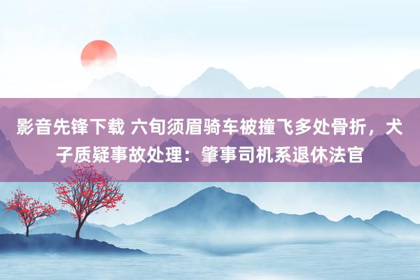 影音先锋下载 六旬须眉骑车被撞飞多处骨折，犬子质疑事故处理：肇事司机系退休法官