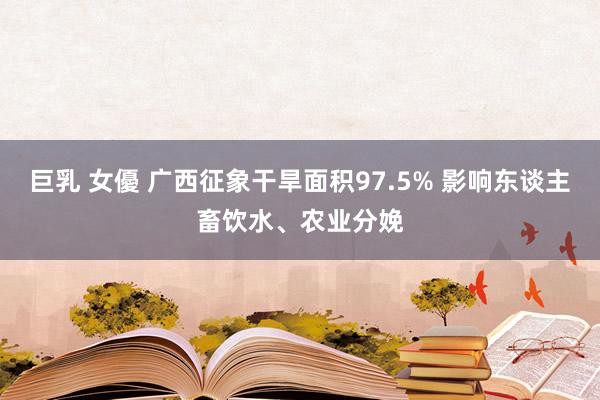 巨乳 女優 广西征象干旱面积97.5% 影响东谈主畜饮水、农业分娩