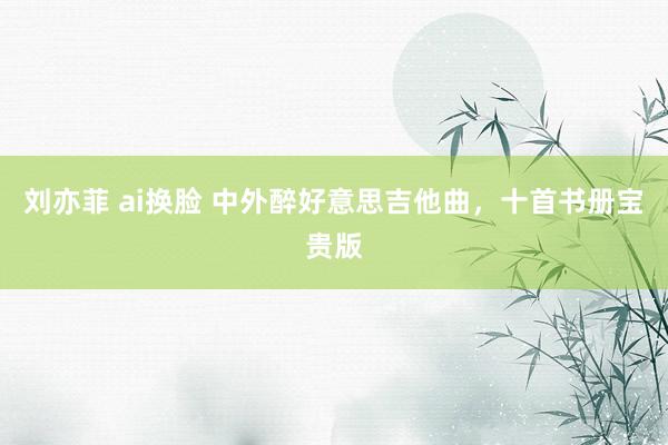 刘亦菲 ai换脸 中外醉好意思吉他曲，十首书册宝贵版