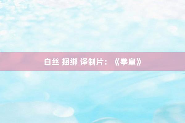 白丝 捆绑 译制片：《拳皇》