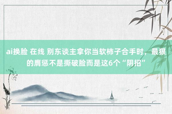 ai换脸 在线 别东谈主拿你当软柿子合手时，最狠的膺惩不是撕破脸而是这6个“阴招”