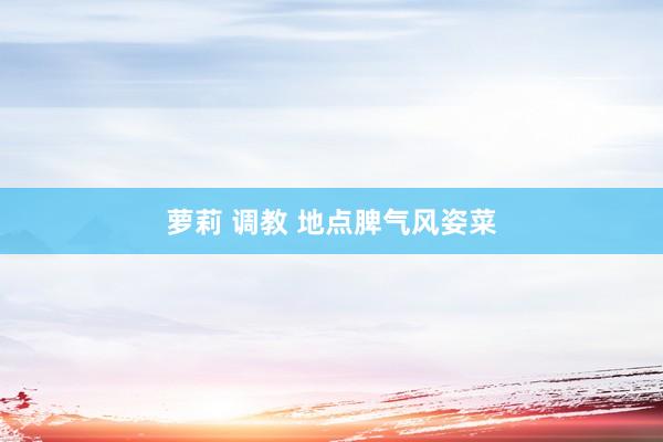 萝莉 调教 地点脾气风姿菜