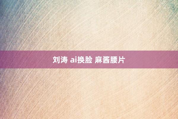 刘涛 ai换脸 麻酱腰片