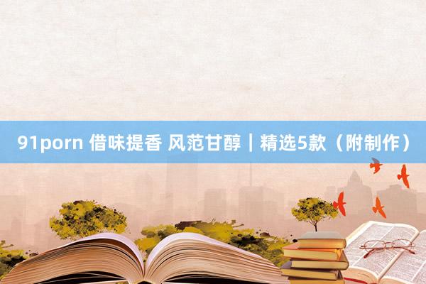 91porn 借味提香 风范甘醇｜精选5款（附制作）