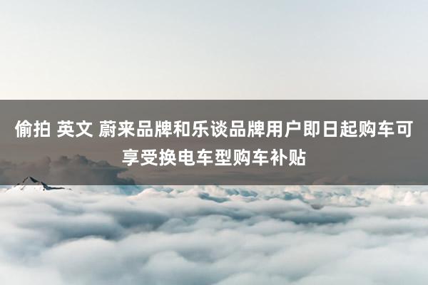 偷拍 英文 蔚来品牌和乐谈品牌用户即日起购车可享受换电车型购车补贴