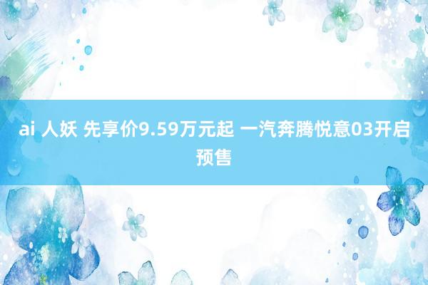 ai 人妖 先享价9.59万元起 一汽奔腾悦意03开启预售