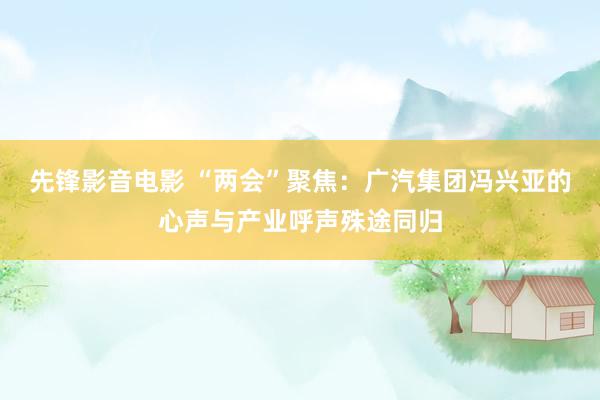 先锋影音电影 “两会”聚焦：广汽集团冯兴亚的心声与产业呼声殊途同归