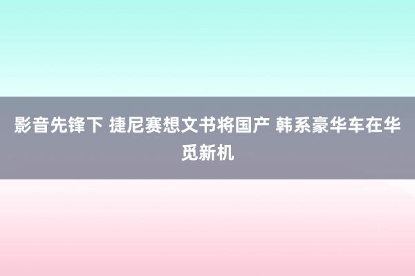 影音先锋下 捷尼赛想文书将国产 韩系豪华车在华觅新机
