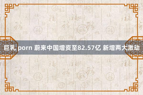 巨乳 porn 蔚来中国增资至82.57亿 新增两大激动