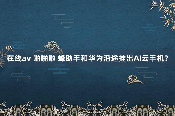 在线av 啪啪啦 蜂助手和华为沿途推出AI云手机？