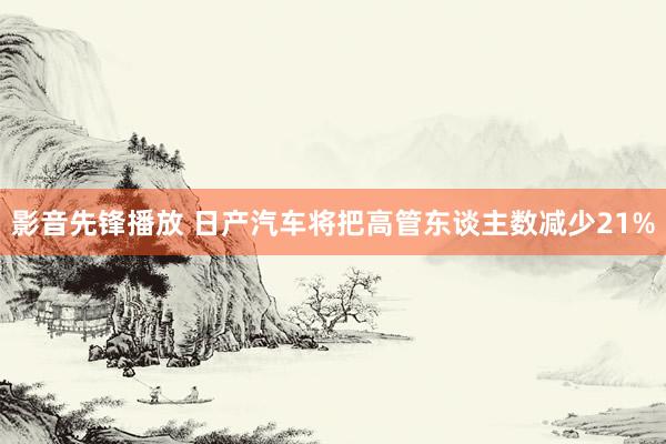影音先锋播放 日产汽车将把高管东谈主数减少21%