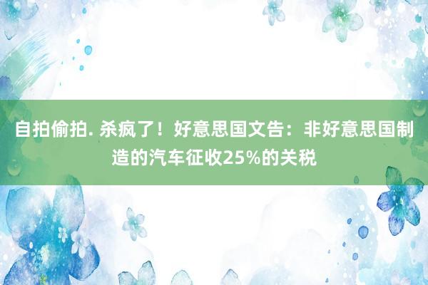 自拍偷拍. 杀疯了！好意思国文告：非好意思国制造的汽车征收25%的关税